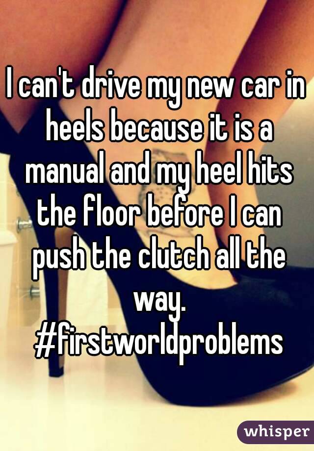 I can't drive my new car in heels because it is a manual and my heel hits the floor before I can push the clutch all the way. #firstworldproblems
