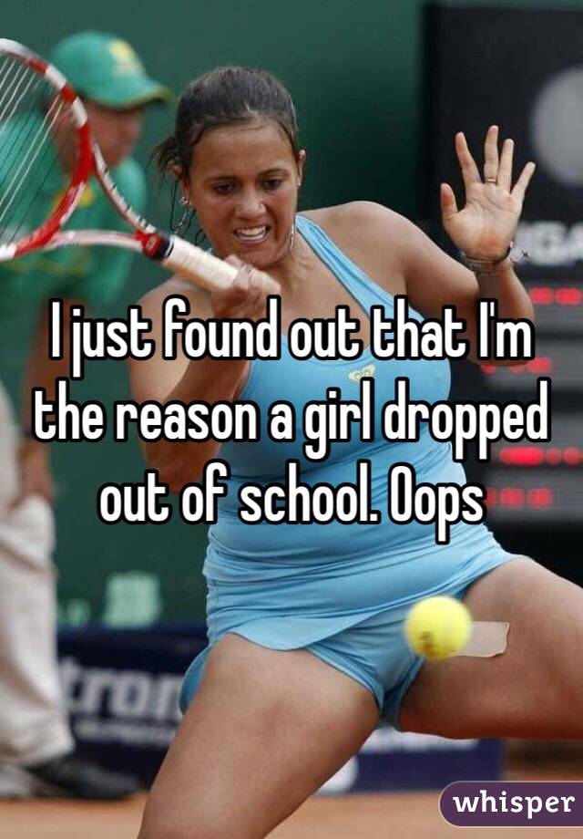 I just found out that I'm the reason a girl dropped out of school. Oops
