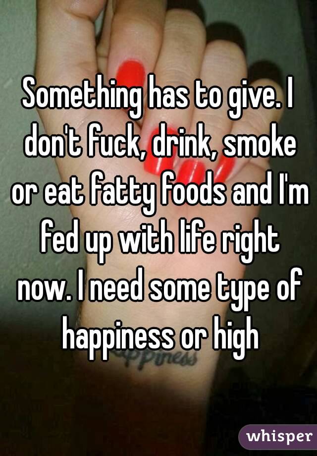 Something has to give. I don't fuck, drink, smoke or eat fatty foods and I'm fed up with life right now. I need some type of happiness or high