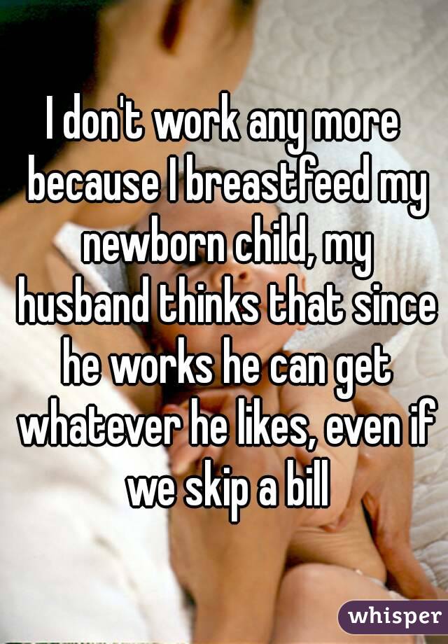 I don't work any more because I breastfeed my newborn child, my husband thinks that since he works he can get whatever he likes, even if we skip a bill