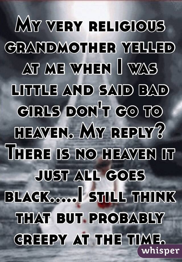 My very religious grandmother yelled at me when I was little and said bad girls don't go to heaven. My reply? There is no heaven it just all goes black.....I still think that but probably creepy at the time.