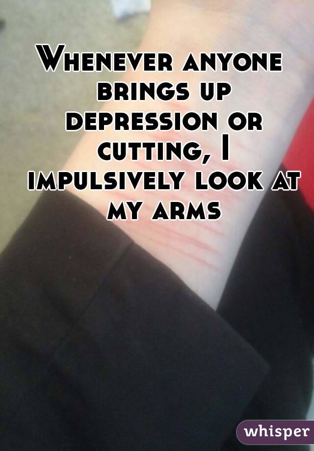 Whenever anyone brings up depression or cutting, I impulsively look at my arms