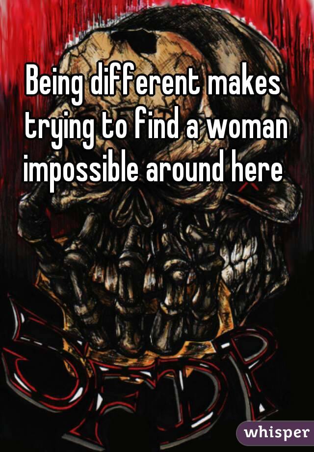 Being different makes trying to find a woman impossible around here 