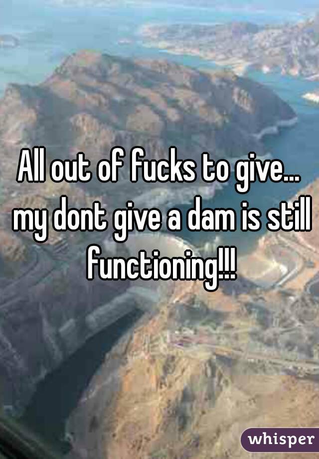 All out of fucks to give... my dont give a dam is still functioning!!!