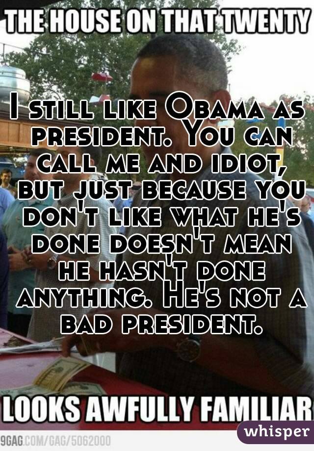 I still like Obama as president. You can call me and idiot, but just because you don't like what he's done doesn't mean he hasn't done anything. He's not a bad president.
