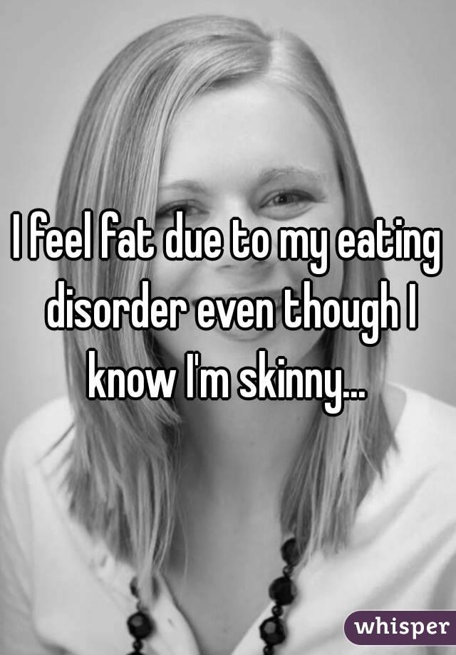 I feel fat due to my eating disorder even though I know I'm skinny... 