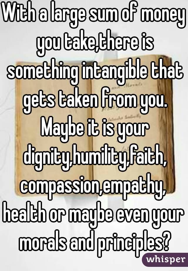 With a large sum of money you take,there is something intangible that gets taken from you. Maybe it is your dignity,humility,faith,
compassion,empathy,
health or maybe even your morals and principles?