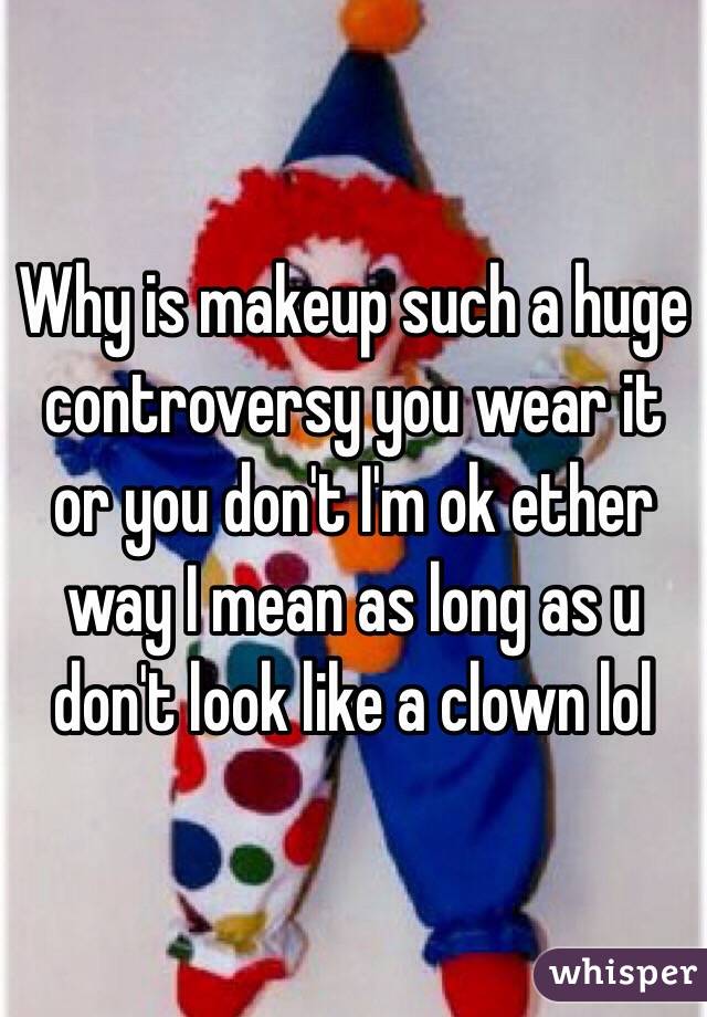Why is makeup such a huge controversy you wear it or you don't I'm ok ether way I mean as long as u don't look like a clown lol