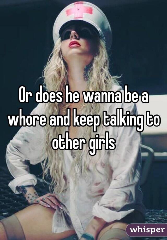Or does he wanna be a whore and keep talking to other girls 
