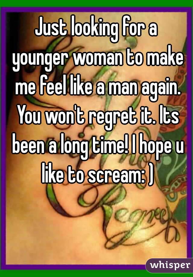 Just looking for a younger woman to make me feel like a man again. You won't regret it. Its been a long time! I hope u like to scream: )