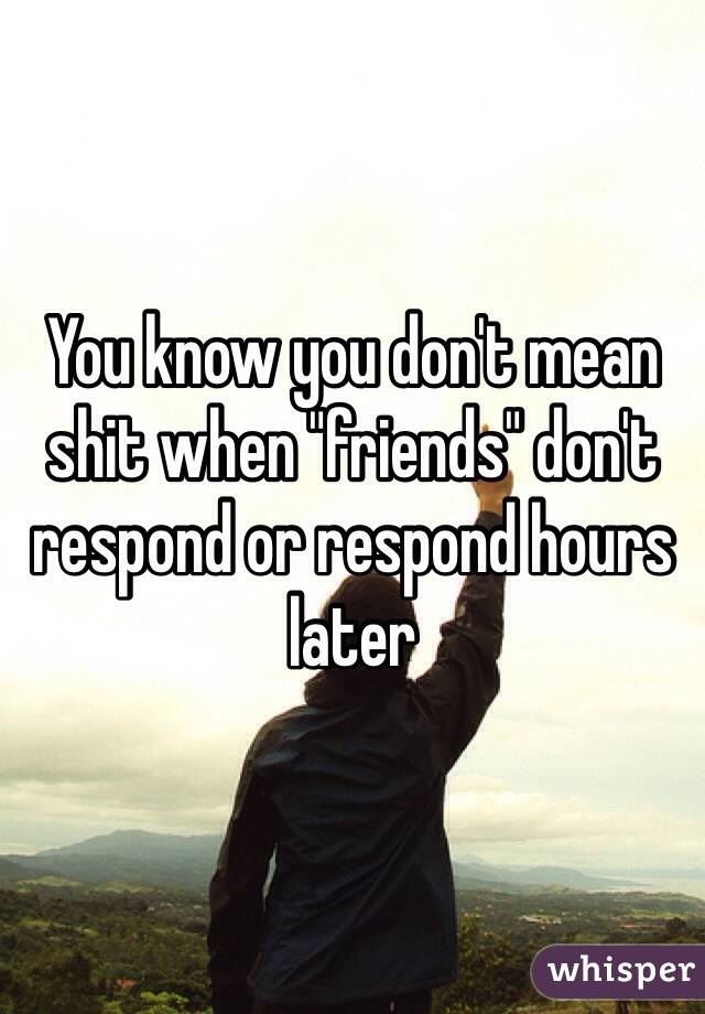 You know you don't mean shit when "friends" don't respond or respond hours later