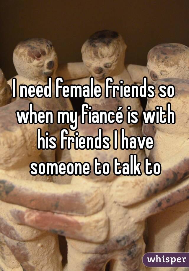 I need female friends so when my fiancé is with his friends I have someone to talk to