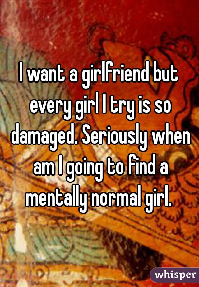 I want a girlfriend but every girl I try is so damaged. Seriously when am I going to find a mentally normal girl. 