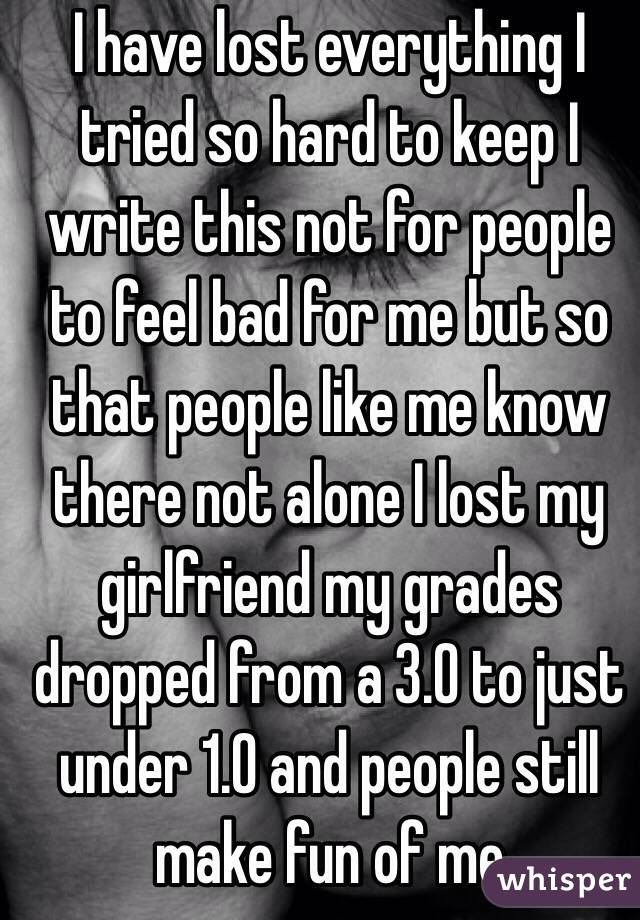 I have lost everything I tried so hard to keep I write this not for people to feel bad for me but so that people like me know there not alone I lost my girlfriend my grades dropped from a 3.0 to just under 1.0 and people still make fun of me  