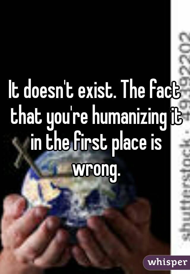 It doesn't exist. The fact that you're humanizing it in the first place is wrong.