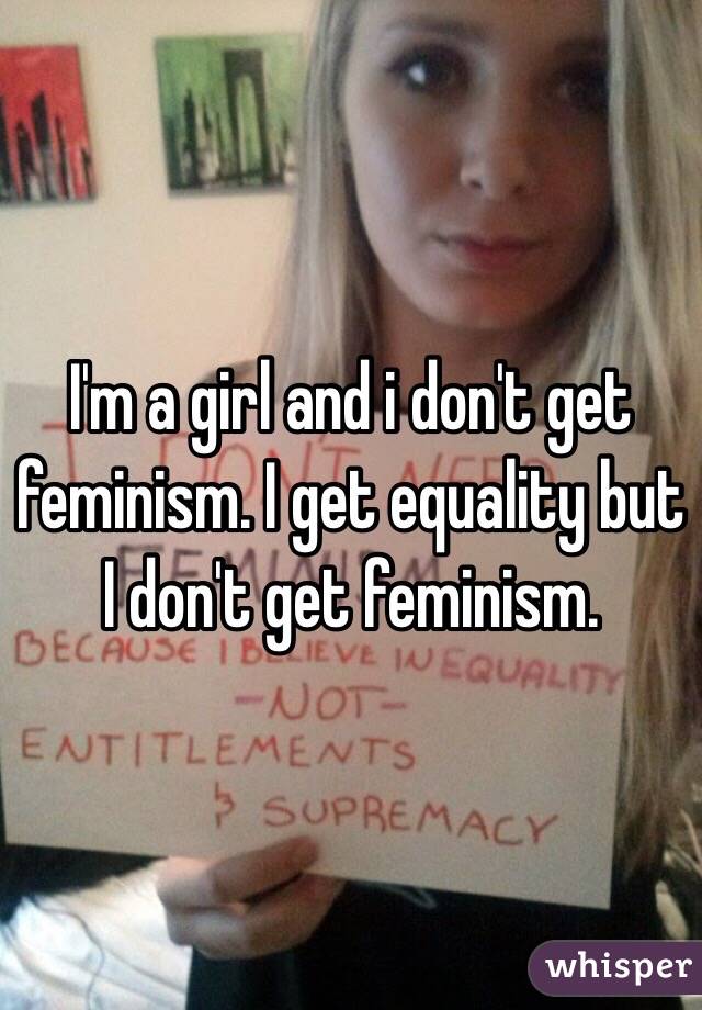 I'm a girl and i don't get feminism. I get equality but I don't get feminism. 