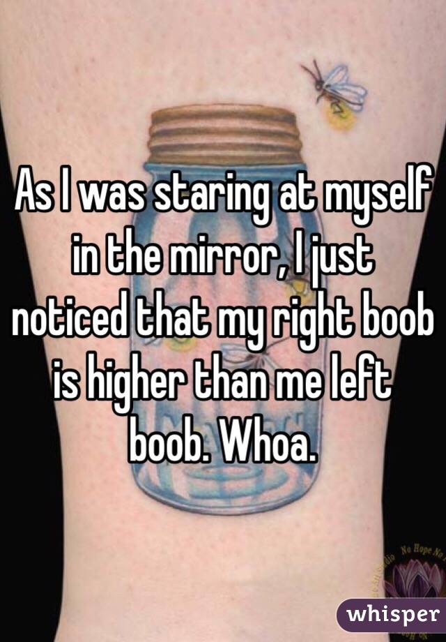As I was staring at myself in the mirror, I just noticed that my right boob is higher than me left boob. Whoa.