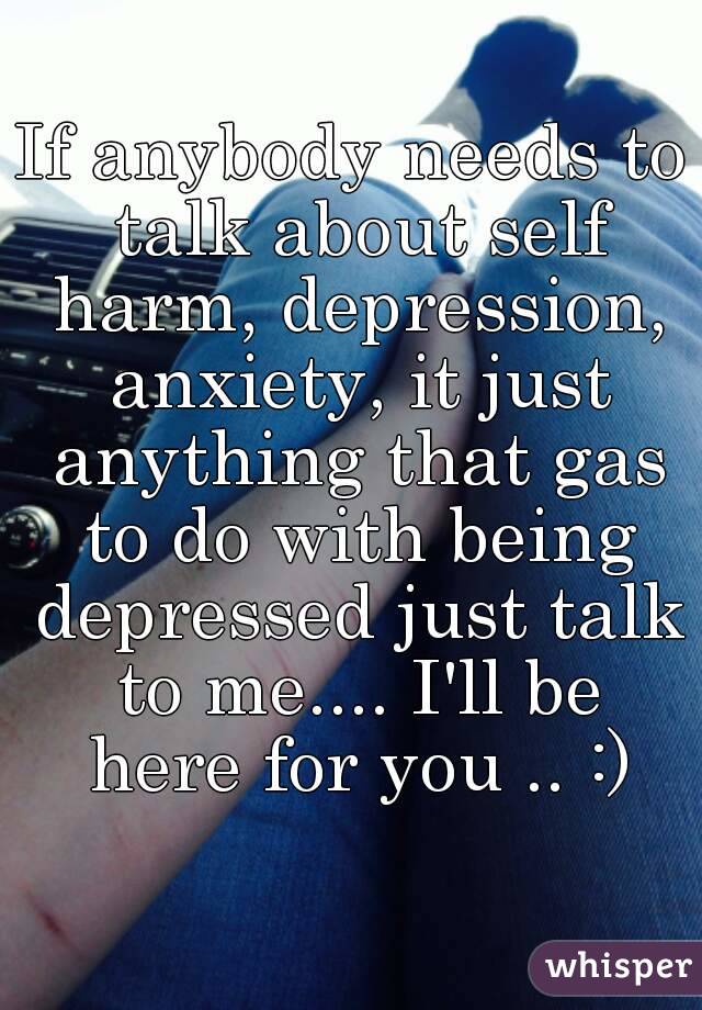 If anybody needs to talk about self harm, depression, anxiety, it just anything that gas to do with being depressed just talk to me.... I'll be here for you .. :)