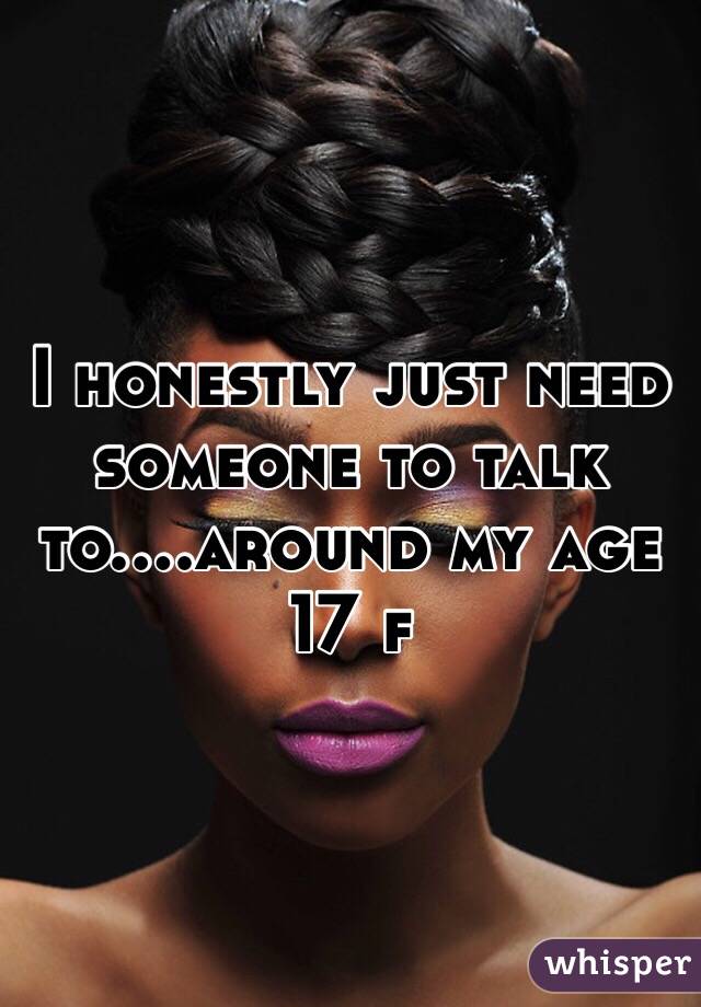 I honestly just need someone to talk to....around my age 17 f