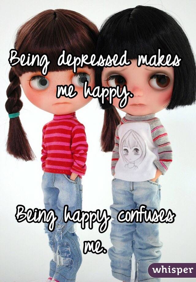 Being depressed makes me happy.



Being happy confuses me.