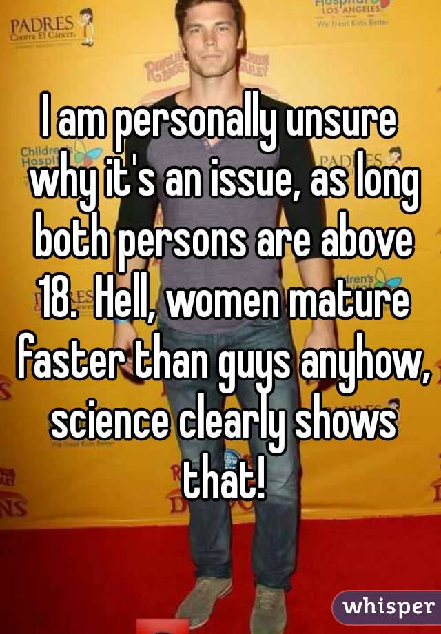I am personally unsure why it's an issue, as long both persons are above 18.  Hell, women mature faster than guys anyhow, science clearly shows that!