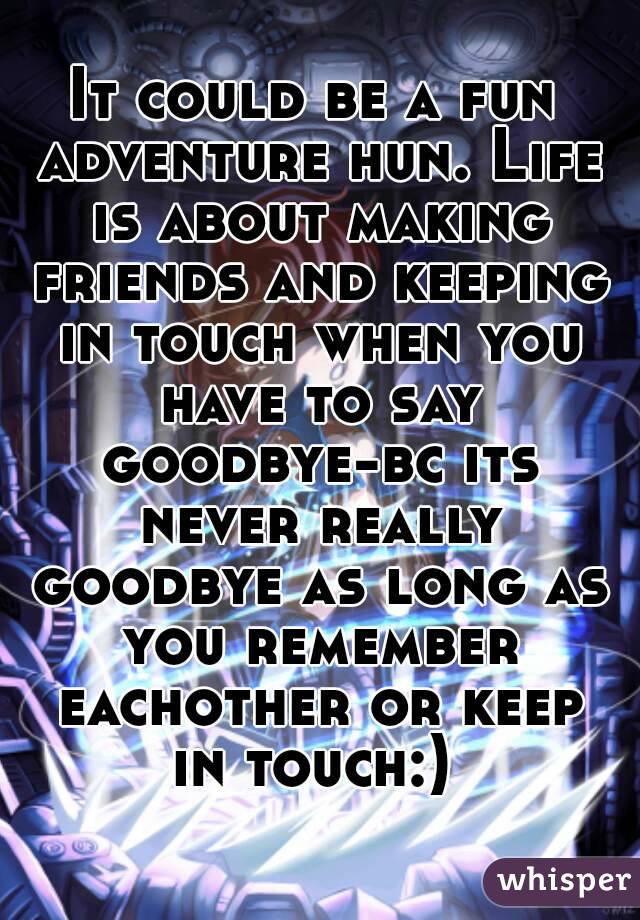 It could be a fun adventure hun. Life is about making friends and keeping in touch when you have to say goodbye-bc its never really goodbye as long as you remember eachother or keep in touch:) 