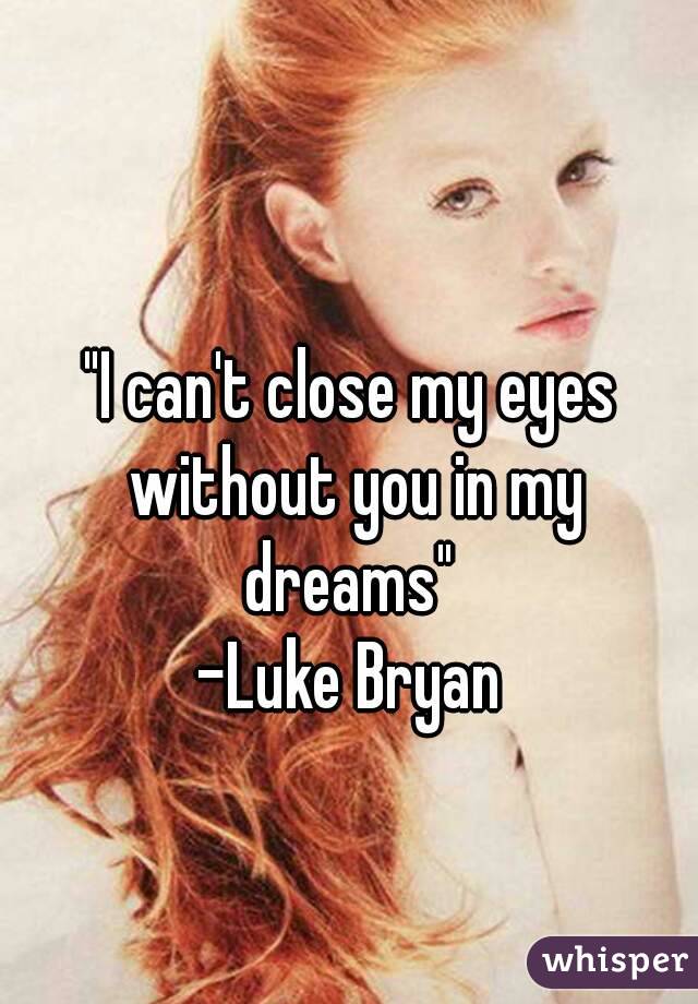 "I can't close my eyes without you in my dreams" 
-Luke Bryan