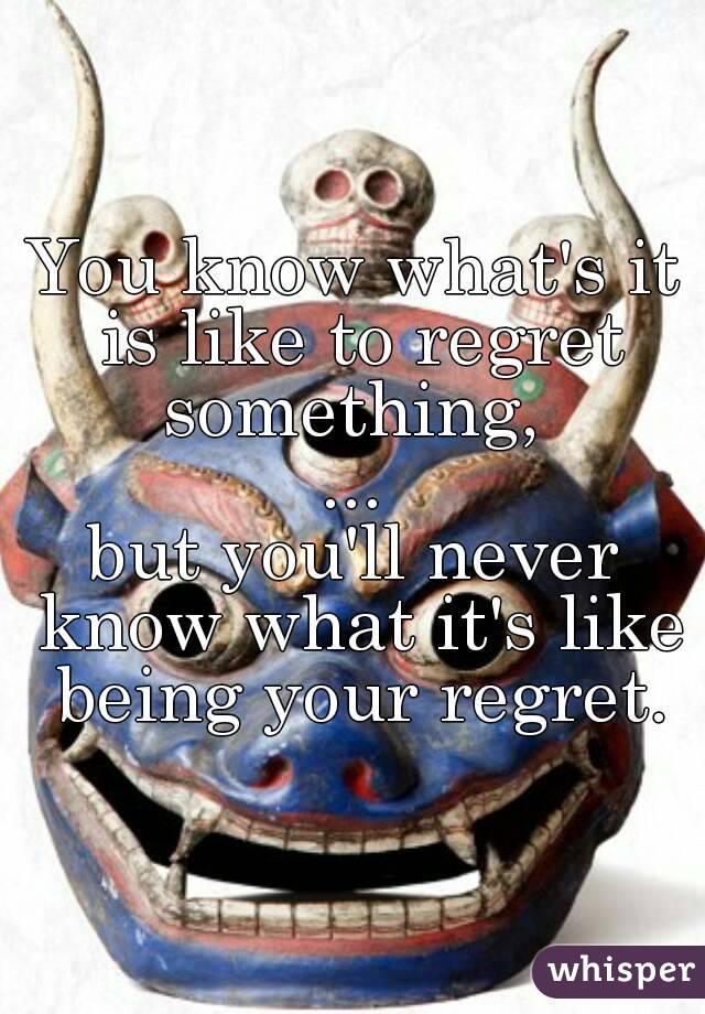 You know what's it is like to regret something, 
...
but you'll never know what it's like being your regret.