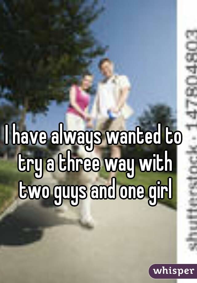 I have always wanted to try a three way with two guys and one girl