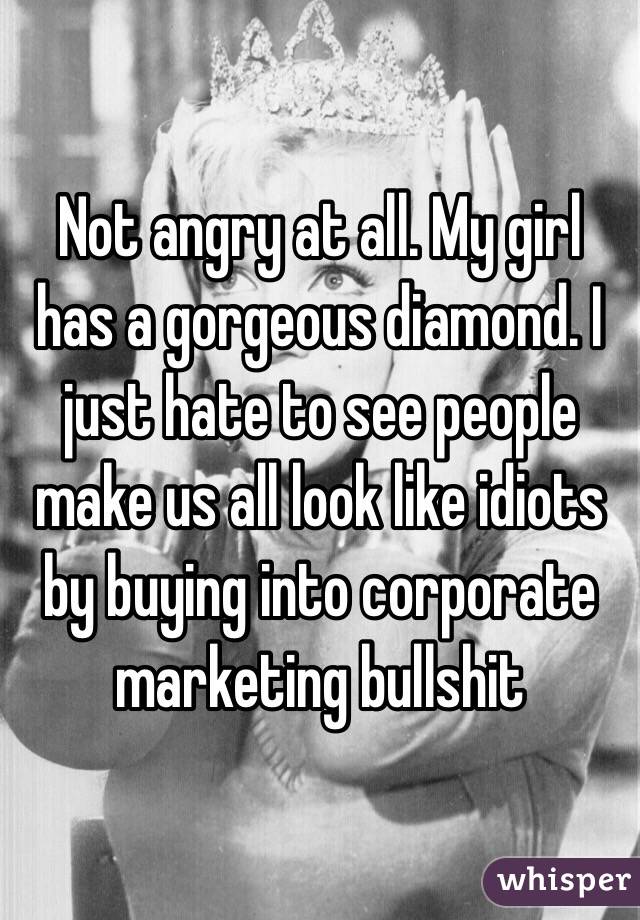 Not angry at all. My girl has a gorgeous diamond. I just hate to see people make us all look like idiots by buying into corporate marketing bullshit