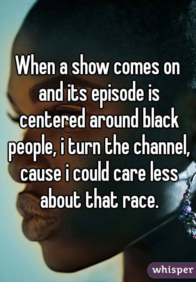 When a show comes on and its episode is centered around black people, i turn the channel, cause i could care less about that race.