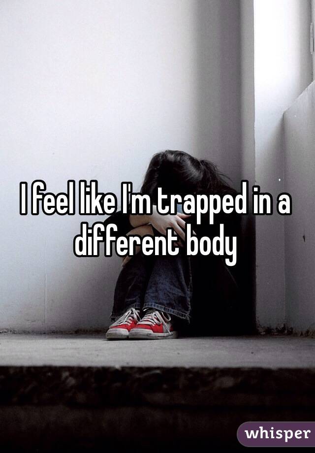 I feel like I'm trapped in a different body 