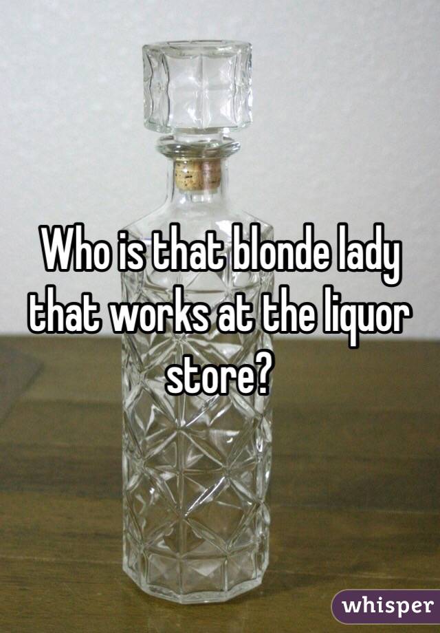 Who is that blonde lady that works at the liquor store?
