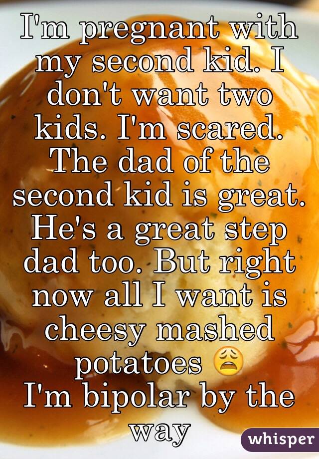 I'm pregnant with my second kid. I don't want two kids. I'm scared. The dad of the second kid is great. He's a great step dad too. But right now all I want is cheesy mashed potatoes 😩
I'm bipolar by the way