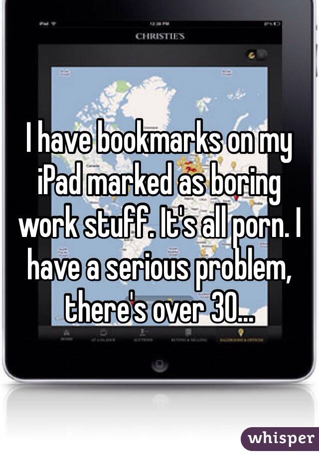 I have bookmarks on my iPad marked as boring work stuff. It's all porn. I have a serious problem, there's over 30...