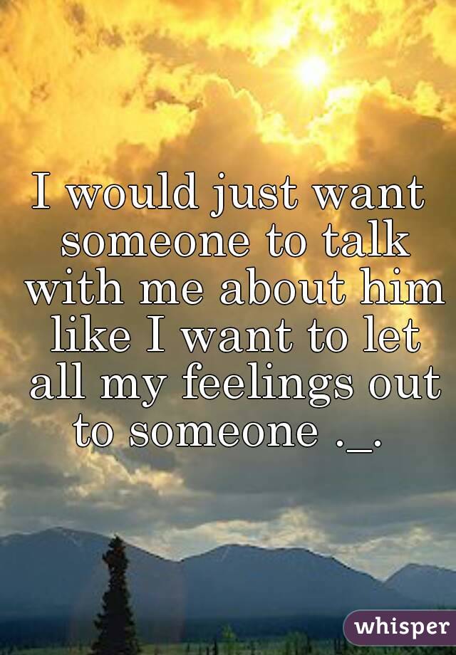 I would just want someone to talk with me about him like I want to let all my feelings out to someone ._. 