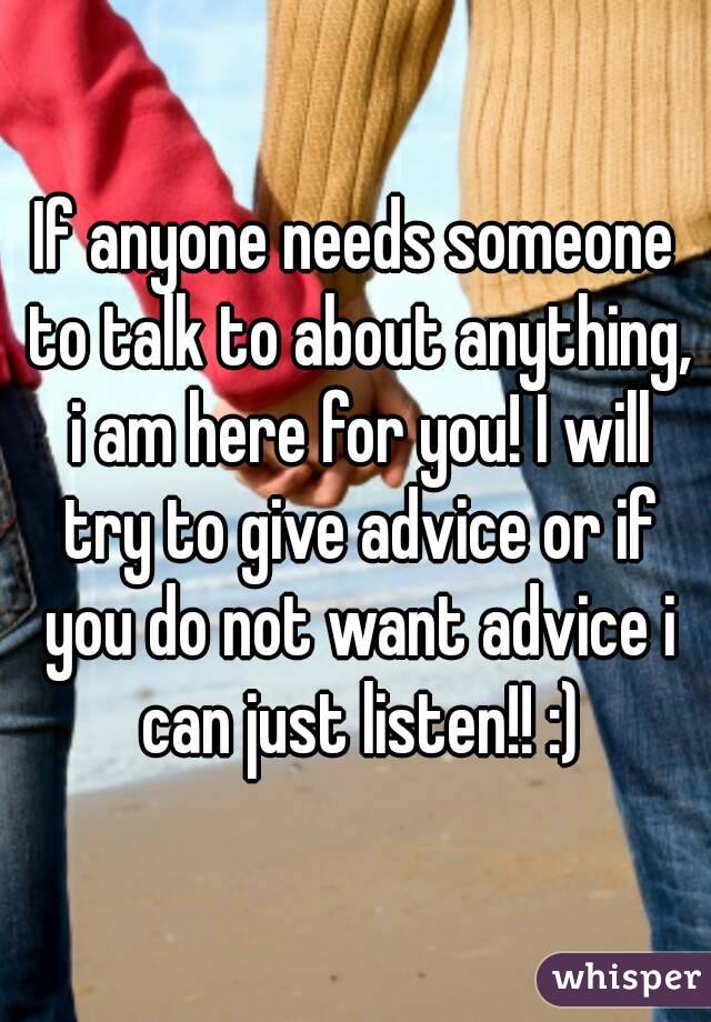 If anyone needs someone to talk to about anything, i am here for you! I will try to give advice or if you do not want advice i can just listen!! :)