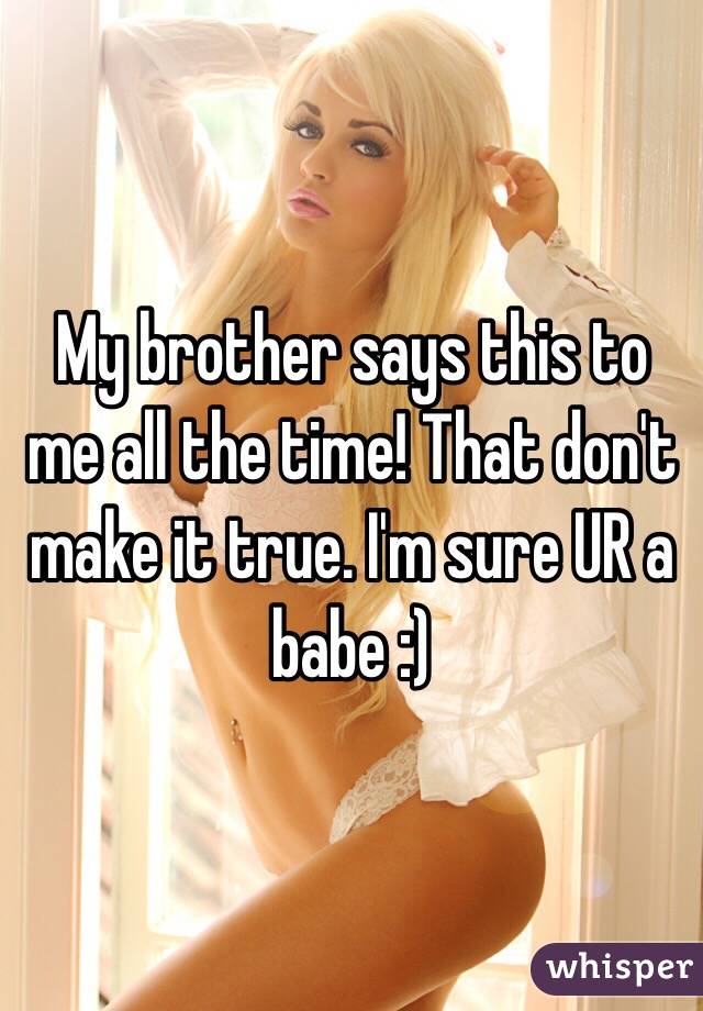 My brother says this to me all the time! That don't make it true. I'm sure UR a babe :)