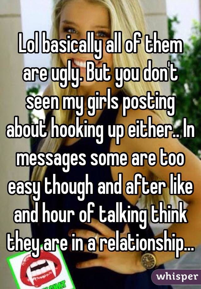 Lol basically all of them are ugly. But you don't seen my girls posting about hooking up either.. In messages some are too easy though and after like and hour of talking think they are in a relationship...