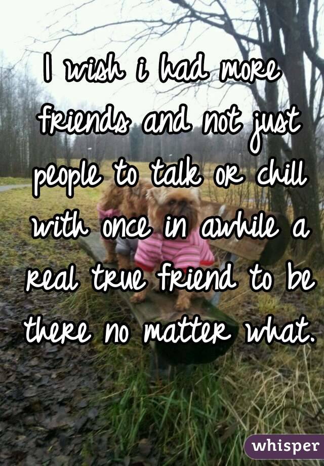 I wish i had more friends and not just people to talk or chill with once in awhile a real true friend to be there no matter what. 