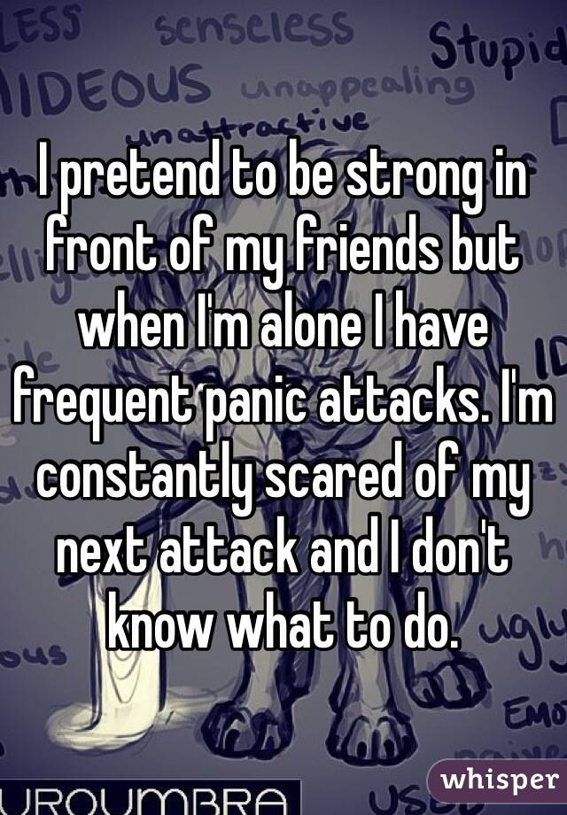 I pretend to be strong in front of my friends but when I'm alone I have frequent panic attacks. I'm constantly scared of my next attack and I don't know what to do.