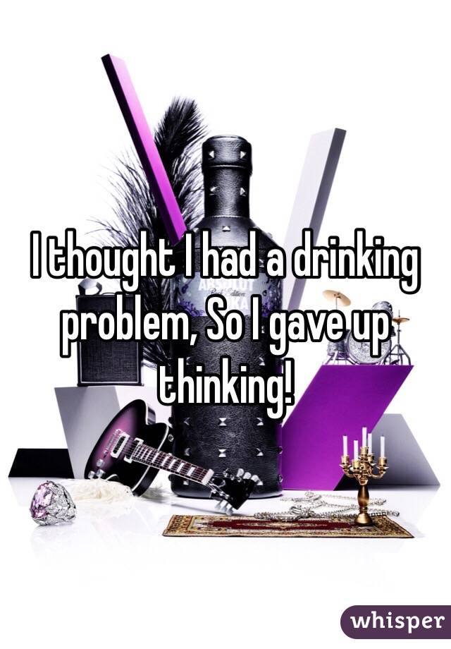 I thought I had a drinking problem, So I gave up thinking! 