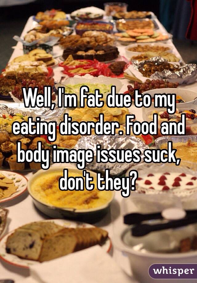 Well, I'm fat due to my eating disorder. Food and body image issues suck, don't they?