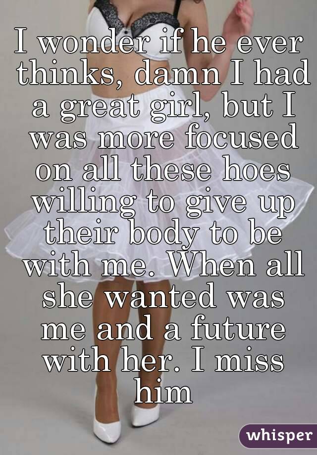 I wonder if he ever thinks, damn I had a great girl, but I was more focused on all these hoes willing to give up their body to be with me. When all she wanted was me and a future with her. I miss him
