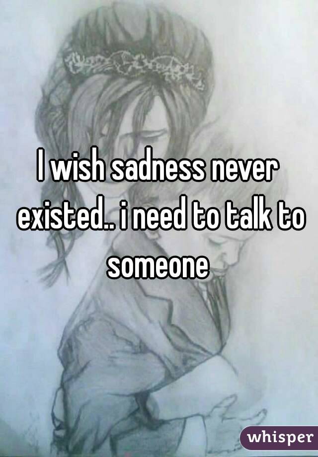 I wish sadness never existed.. i need to talk to someone 