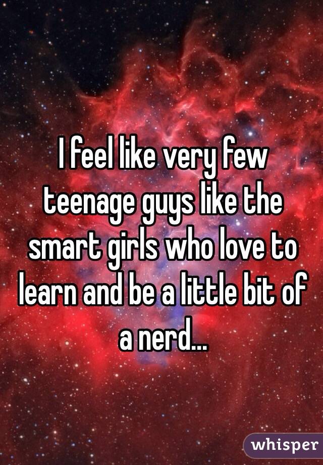 I feel like very few teenage guys like the smart girls who love to learn and be a little bit of a nerd...