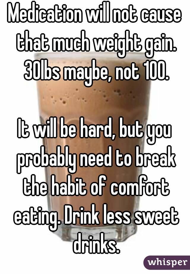 Medication will not cause that much weight gain. 30lbs maybe, not 100.

It will be hard, but you probably need to break the habit of comfort eating. Drink less sweet drinks.