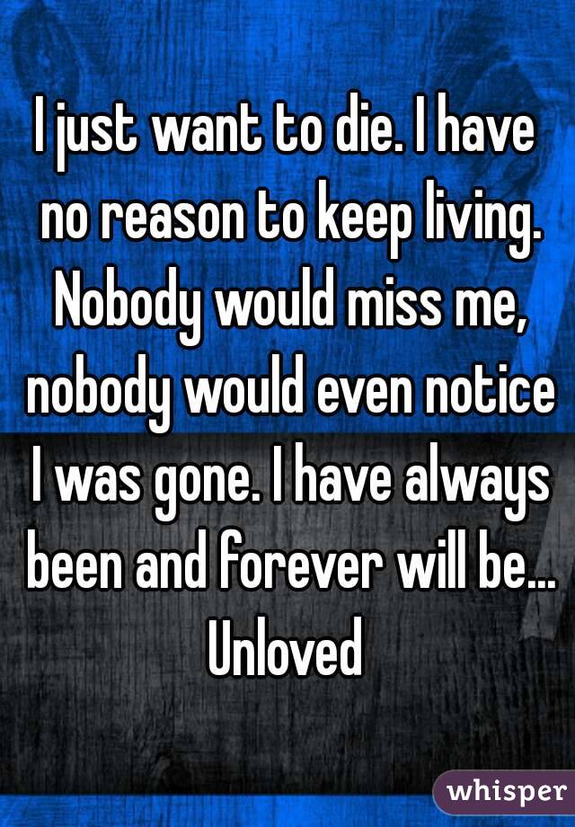 I just want to die. I have no reason to keep living. Nobody would miss me, nobody would even notice I was gone. I have always been and forever will be... Unloved 