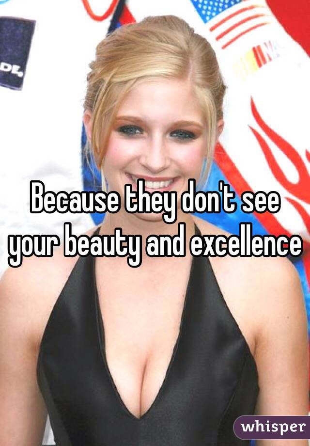 Because they don't see your beauty and excellence 