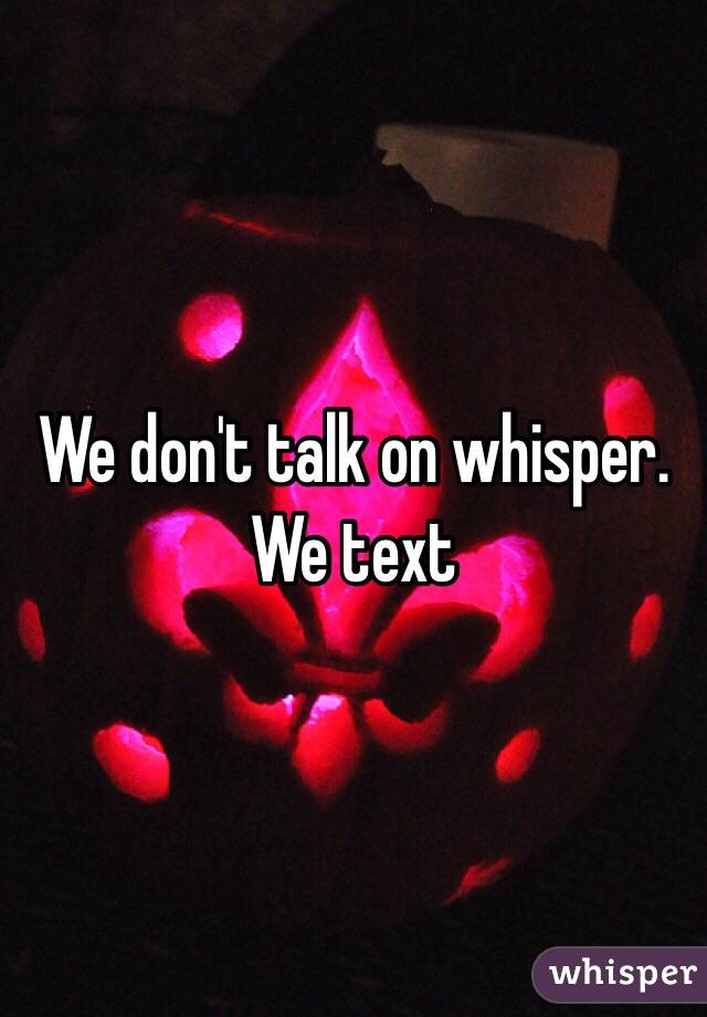 We don't talk on whisper. We text 